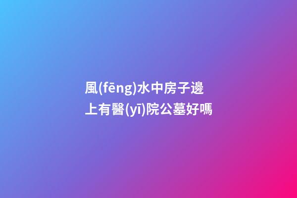 風(fēng)水中房子邊上有醫(yī)院公墓好嗎