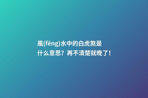 風(fēng)水中的白虎煞是什么意思？再不清楚就晚了！