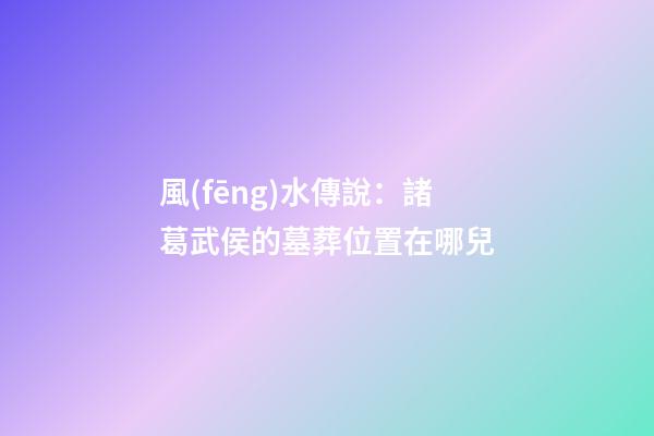 風(fēng)水傳說：諸葛武侯的墓葬位置在哪兒