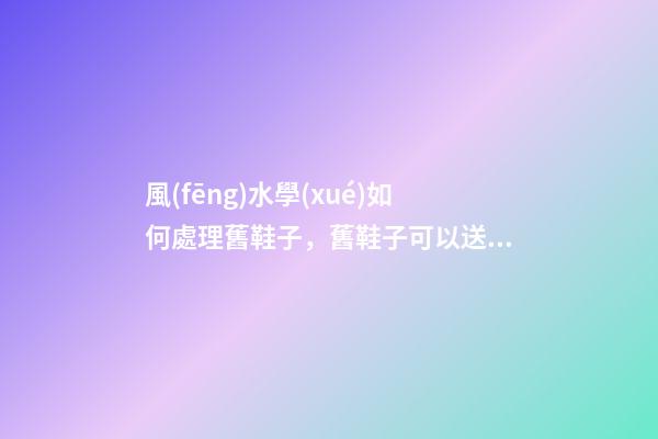 風(fēng)水學(xué)如何處理舊鞋子，舊鞋子可以送人嗎