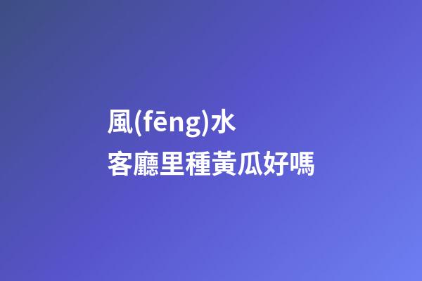 風(fēng)水客廳里種黃瓜好嗎