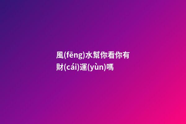 風(fēng)水幫你看你有財(cái)運(yùn)嗎