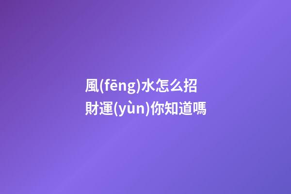 風(fēng)水怎么招財運(yùn)你知道嗎?