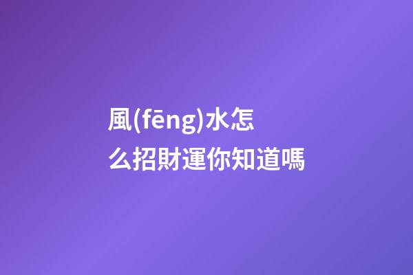 風(fēng)水怎么招財運你知道嗎?