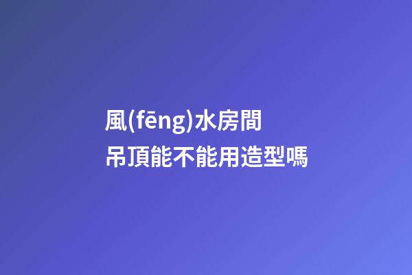 風(fēng)水房間吊頂能不能用造型嗎