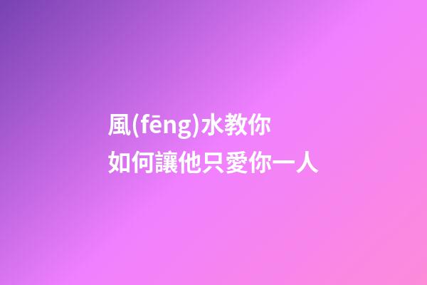 風(fēng)水教你如何讓他只愛你一人