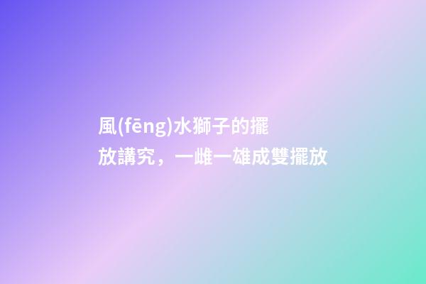 風(fēng)水獅子的擺放講究，一雌一雄成雙擺放