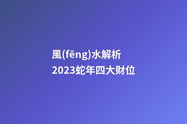 風(fēng)水解析2023蛇年四大財位