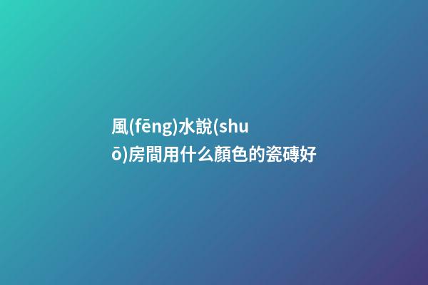 風(fēng)水說(shuō)房間用什么顏色的瓷磚好