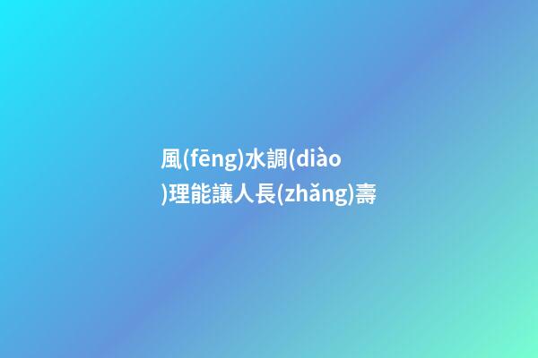 風(fēng)水調(diào)理能讓人長(zhǎng)壽