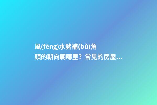 風(fēng)水豬補(bǔ)角頭的朝向朝哪里？常見的房屋補(bǔ)角方法？