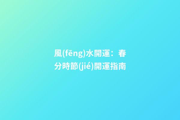 風(fēng)水開運：春分時節(jié)開運指南