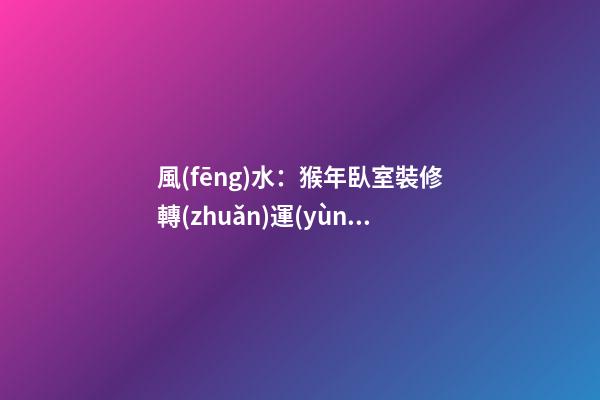 風(fēng)水：猴年臥室裝修轉(zhuǎn)運(yùn)指南
