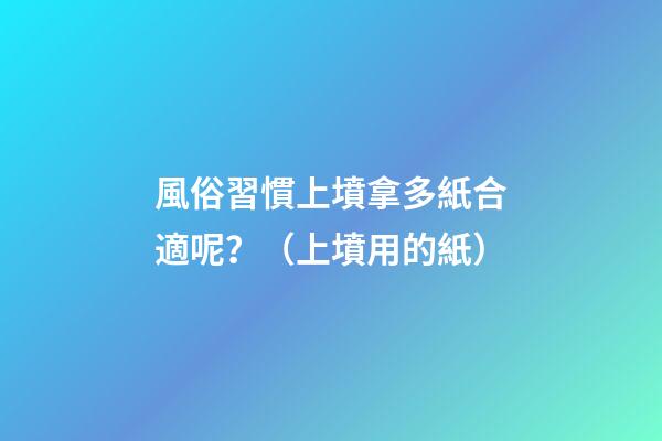 風俗習慣上墳拿多紙合適呢？（上墳用的紙）