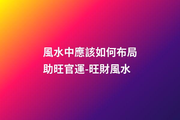 風水中應該如何布局助旺官運-旺財風水