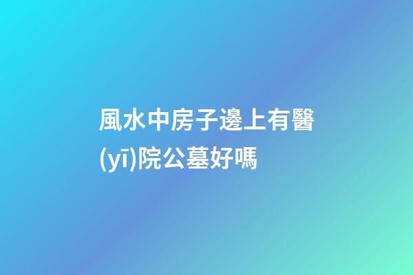 風水中房子邊上有醫(yī)院公墓好嗎