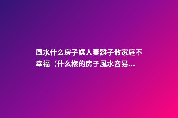 風水什么房子讓人妻離子散家庭不幸福（什么樣的房子風水容易造成夫妻離婚）
