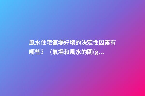 風水住宅氣場好壞的決定性因素有哪些？（氣場和風水的關(guān)系）
