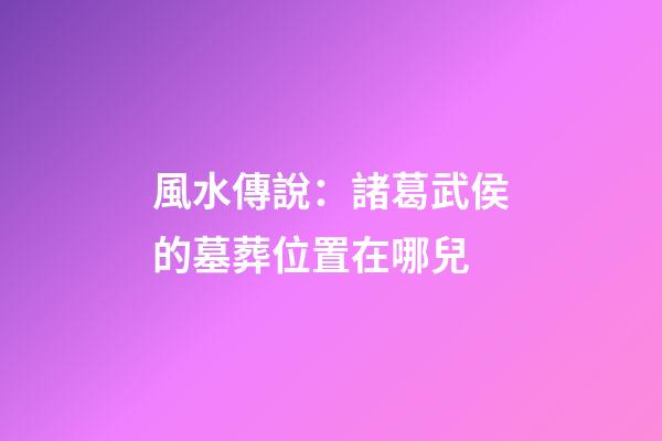 風水傳說：諸葛武侯的墓葬位置在哪兒