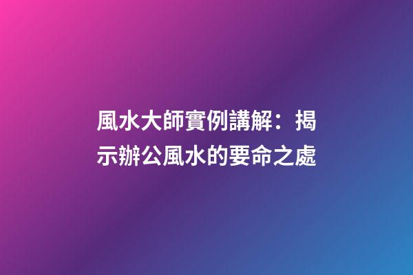 風水大師實例講解：揭示辦公風水的要命之處