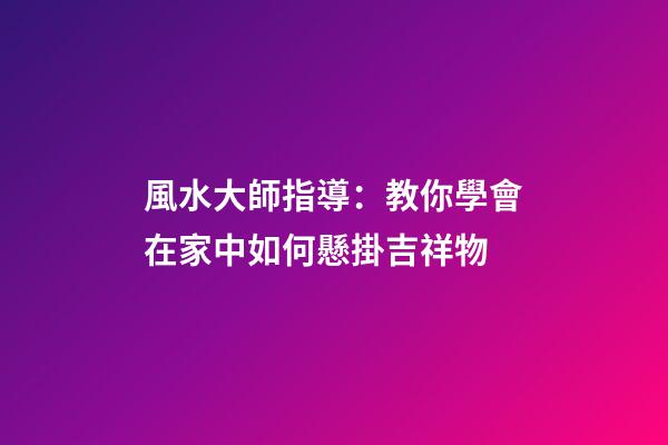 風水大師指導：教你學會在家中如何懸掛吉祥物