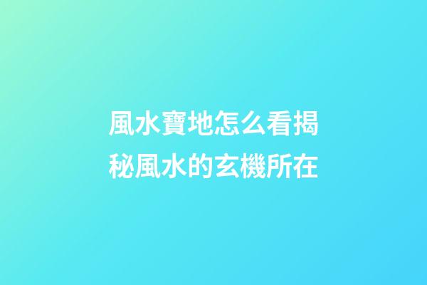風水寶地怎么看?揭秘風水的玄機所在