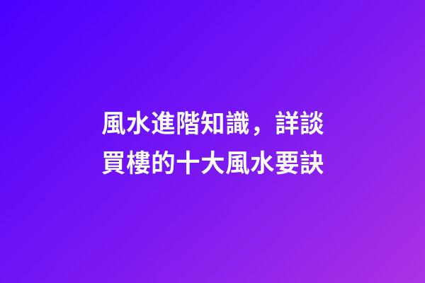 風水進階知識，詳談買樓的十大風水要訣