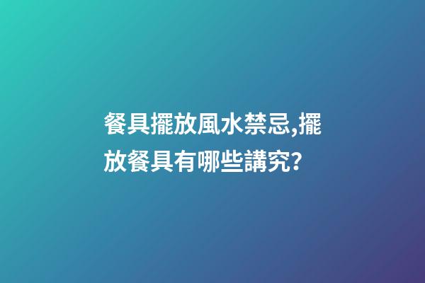 餐具擺放風水禁忌,擺放餐具有哪些講究？