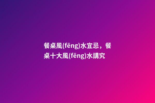 餐桌風(fēng)水宜忌，餐桌十大風(fēng)水講究