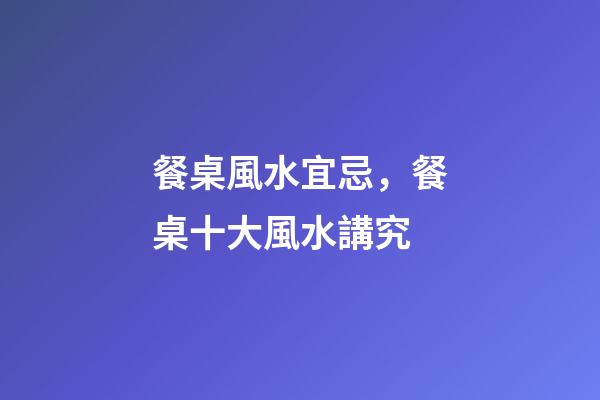 餐桌風水宜忌，餐桌十大風水講究