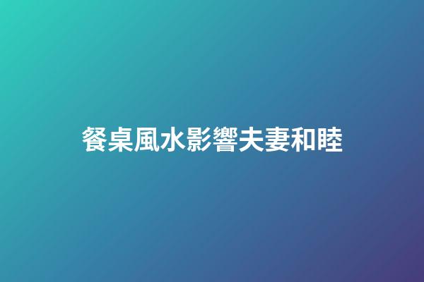 餐桌風水影響夫妻和睦