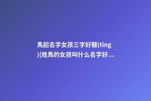 馬起名字女孩三字好聽(tīng)(姓馬的女孩叫什么名字好聽(tīng)三個(gè)字)