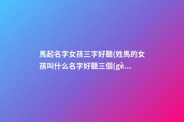 馬起名字女孩三字好聽(姓馬的女孩叫什么名字好聽三個(gè)字)