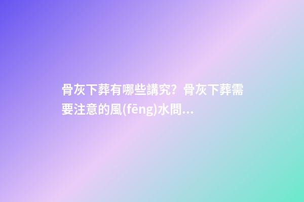 骨灰下葬有哪些講究？骨灰下葬需要注意的風(fēng)水問題