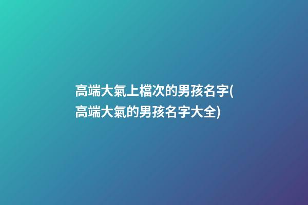 高端大氣上檔次的男孩名字(高端大氣的男孩名字大全)
