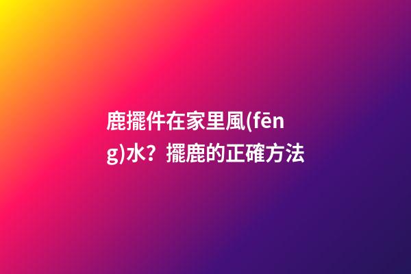 鹿擺件在家里風(fēng)水？擺鹿的正確方法