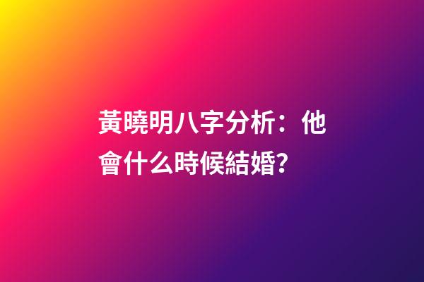 黃曉明八字分析：他會什么時候結婚？
