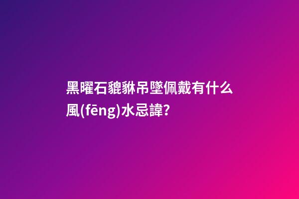 黑曜石貔貅吊墜佩戴有什么風(fēng)水忌諱？