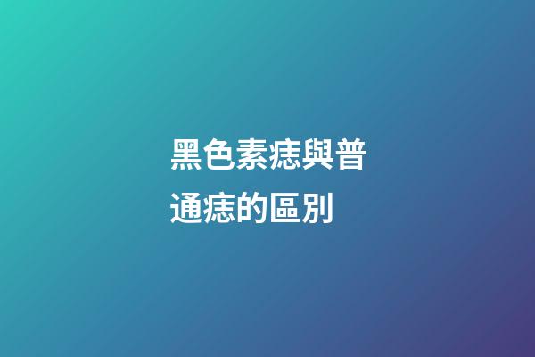 黑色素痣與普通痣的區別