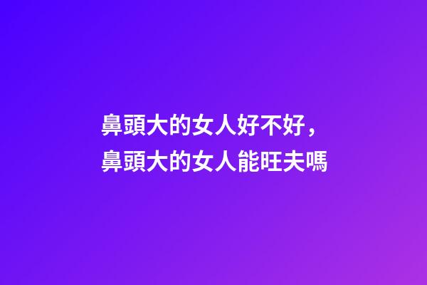 鼻頭大的女人好不好，鼻頭大的女人能旺夫嗎