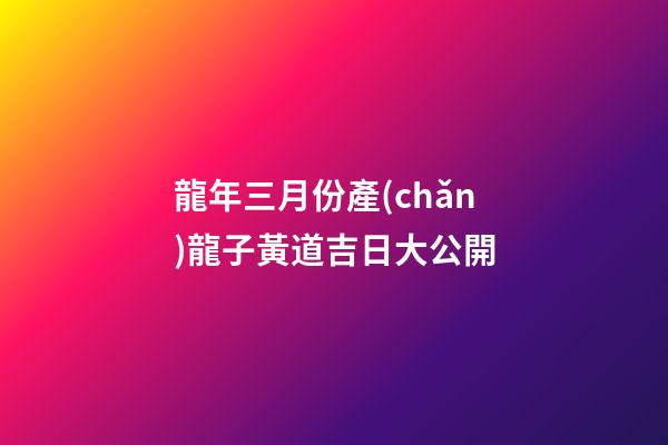 龍年三月份產(chǎn)龍子黃道吉日大公開