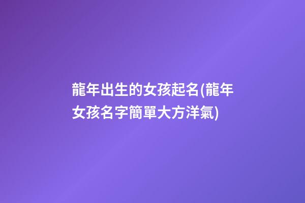 龍年出生的女孩起名(龍年女孩名字簡單大方洋氣)