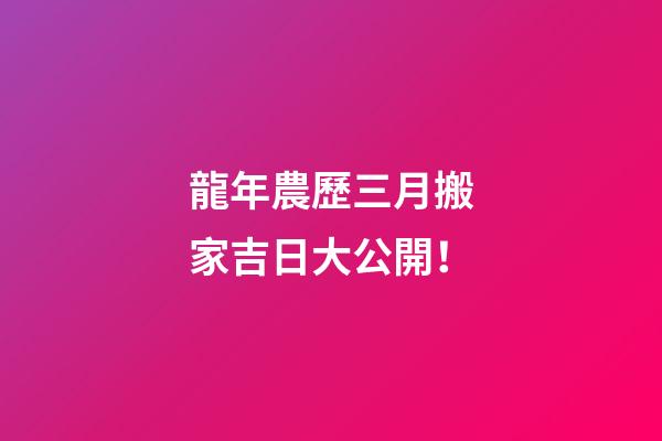 龍年農歷三月搬家吉日大公開！